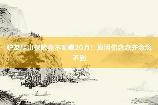 驴友爬山探险竟不测赚20万！原因你念念齐念念不到