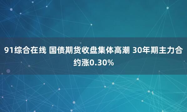 91综合在线 国债期货收盘集体高潮 30年期主力合约涨0.30%