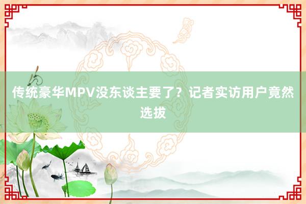 传统豪华MPV没东谈主要了？记者实访用户竟然选拔